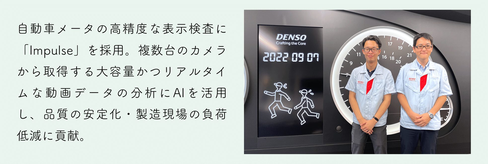 自動車メータの高精度な表示検査に「Impulse」を採用。複数台のカメラから取得する大容量かつリアルタイムな動画データの分析にAIを活用し、品質の安定化・製造現場の負荷低減に貢献。
