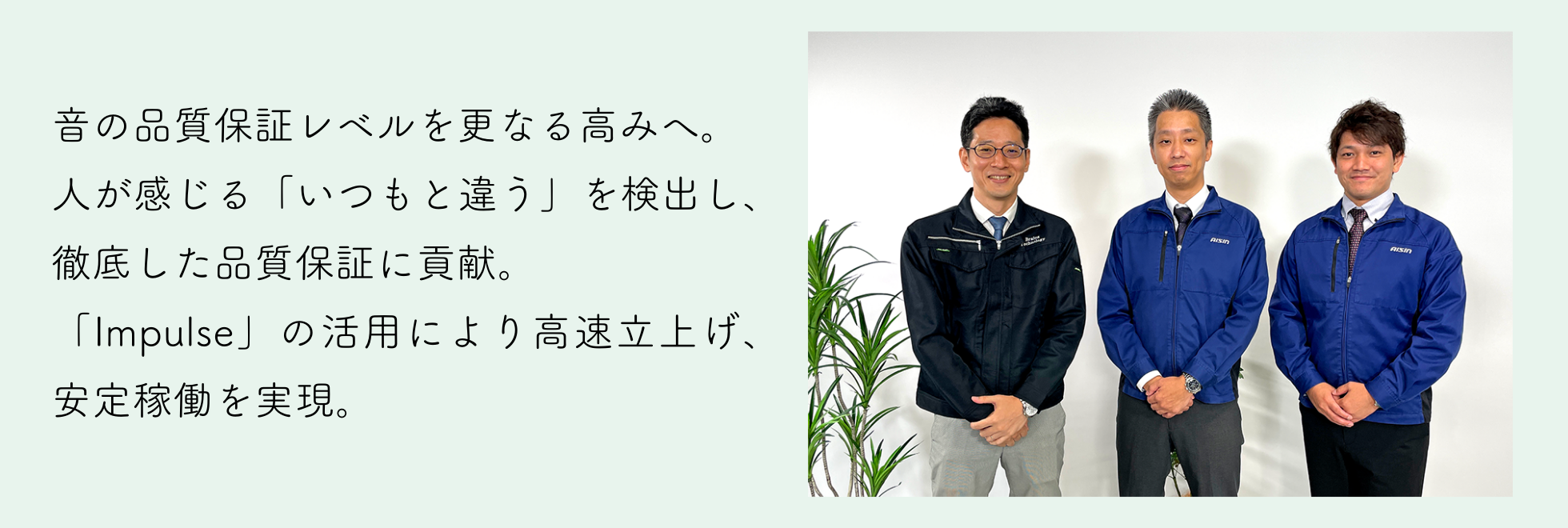 検査工程の高度化を目的に
「Impulse」を導入し、現在では量産利用・他ラインへの横展開へと広がる。品質保証レベルを次のステージに引き上げることに成功。