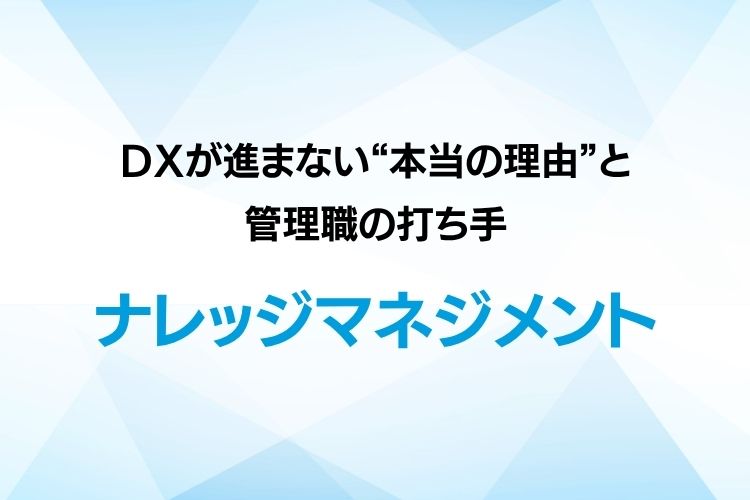 ナレッジマネジメントに学ぶ組織風土改革：DXが進まない“本当の理由”と管理職の打ち手
