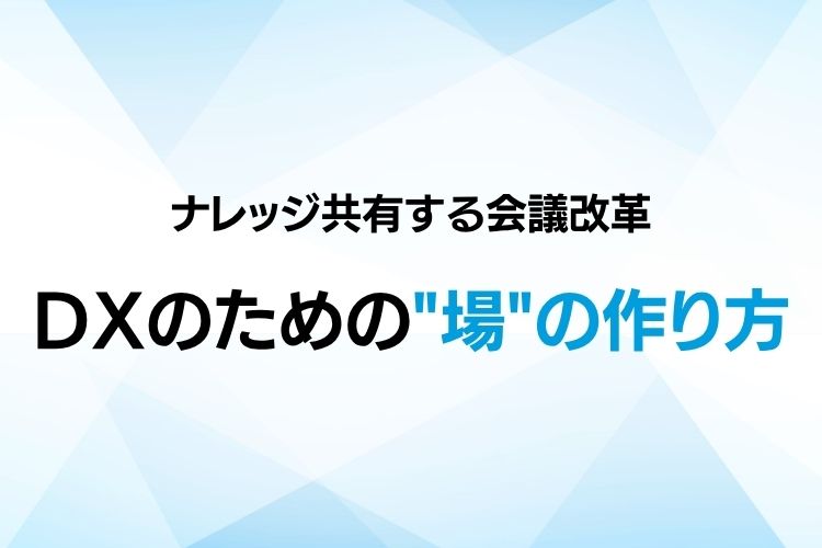 全員参加でナレッジ共有する会議改革：DXのための「場」の作り方