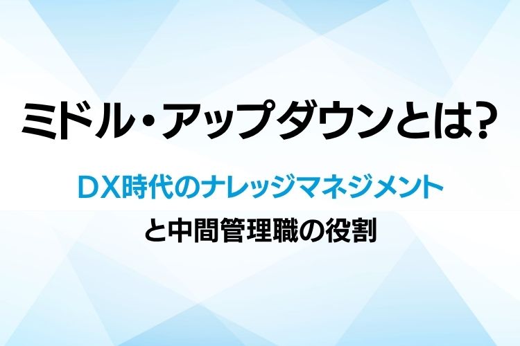 ミドル・アップダウンとは?DX時代のナレッジマネジメントと中間管理職の役割